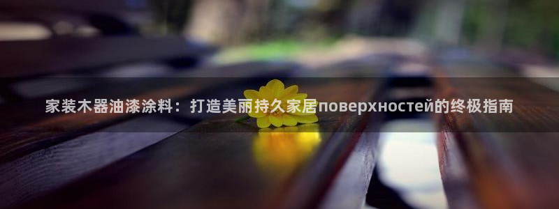 和记平台登录：家装木器油漆涂料：打造美丽持久家居поверхностей的终极指南